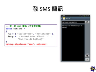 發 SMS 簡訊
-- 發一則 SMS 簡訊 (不支援夾檔)
local options =
{
to = { "1234567890", "9876543210" },
body = "I scored over 9000!!! " ..
"Can you do better?"
}
native.showPopup("sms", options)

 