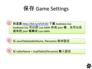 保存 Game Settings
1

到這裏 http://bit.ly/1f1lh3O 下載 loadsave.lua
loadsave.lua 可以把 Lua table 存成 json 檔，也可以反
過來把 json 檔轉成 Lua table

2

以 saveTable(tableName, filename) 保存設定

3

以 tableName = loadTable(filename) 載入設定

 
