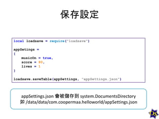 保存設定
local loadsave = require("loadsave")
appSetings =
{
musicOn = true,
score = 80,
lives = 1
}
loadsave.saveTable(appSettings, "appSettings.json")

appSettings.json 會被儲存到 system.DocumentsDirectory
如 /data/data/com.coopermaa.helloworld/appSettings.json

 