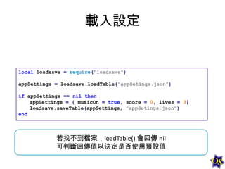 載入設定

local loadsave = require("loadsave")

appSettings = loadsave.loadTable("appSetings.json")
if appSettings == nil then
appSettings = { musicOn = true, score = 0, lives = 3}
loadsave.saveTable(appSettings, "appSetings.json")
end

若找不到檔案，loadTable() 會回傳 nil
可判斷回傳值以決定是否使用預設值

 