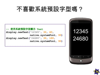 不喜歡系統預設字型嗎？
-- 使用系統預設字型顯示 Text
display.newText("12345", 30, 60,
native.systemFont, 90)
display.newText("24680", 30, 180,
native.systemFont, 90)

 