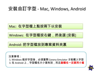 安裝自訂字型 - Mac, Windows, Android

Mac: 在字型檔上點按兩下以安裝
Windows: 在字型檔按右鍵，然後選 [安裝]
Android: 把字型檔放到專案資料夾裏
注意事項：
1. Windows 裝好字型後，必須重開 Corona Simulator 才能載入字型
3. 在 Android 上，字型檔名大小寫有別，而且副檔名一定要用小寫

 