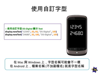使用自訂字型
-- 使用自訂字型 DS-Digital 顯示 Text
display.newText("12345", 30, 60, "DS-Digital", 100)
display.newText("24680", 30, 180, "DS-Digital", 100)

在 Mac 與 Windows 上，字型名稱可能會不一樣
在 Android 上，檔案名稱 (不加副檔名) 就是字型名稱

 