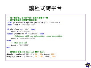 讓程式跨平台
-- 同一套字型，在不同平台下名稱可能會不一樣
-- 底下會根據平台調整字型的名稱
local platform = system.getInfo("platformName")
local font = "DS-Digital"
if platform == "Win" then
font = "DS-Digital"
elseif platform == "Android" then
-- filename with no extension, case sensitive
font = "fonts/DS-DIGI"
else
-- Mac and iOS
font = "DS-DIGI"
end
-- 使用自訂字型 DS-Digital 顯示 Text
display.newText("12345", 30, 60, font, 100)
display.newText("24680", 30, 180, font, 100)

 