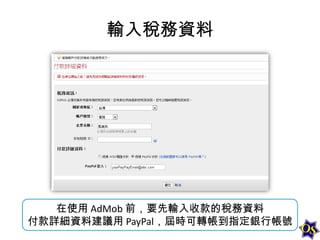 輸入稅務資料

在使用 AdMob 前，要先輸入收款的稅務資料
付款詳細資料建議用 PayPal，屆時可轉帳到指定銀行帳號

 