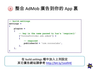 3

整合 AdMob 廣告到你的 App 裏

-- build.settings
settings =
{
plugins =
{
-- key is the name passed to Lua's 'require()'
["CoronaProvider.ads.admob"] =
{
-- required
publisherId = "com.coronalabs",
},
},
}

在 build.settings 檔中加入上列設定
其它廣告網站請參考 http://bit.ly/1eofiHE

 