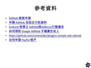 參考資料
•
•
•
•
•
•

AdMob 帳號申請
申請 AdMob 並設定付款資料
Android 教學之 AdMob與AdSense行動廣告
如何領取 Google AdMob 手機廣告收入
https://github.com/coronalabs/plugins-sample-ads-admob
如何申請 PayPal 帳戶

 
