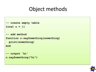 Object methods
-- create empty table
local o = {}
-- add method
function o:saySomething(something)
print(something)
end

-- output 'hi'
o:saySomwthing("hi")

 