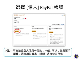 選擇 [個人] PayPal 帳號

[個人] 不能接受別人信用卡付款，[特選] 可以，但是要手
續費，適合網拍賣家，[商業] 適合公司行號

 
