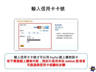 輸入信用卡卡號

輸入信用卡卡號才可以用 PayPal 線上購物刷卡
若不需要線上購物付款，例如只是用來收 AdMob 款項者
可跳過與信用卡相關的步驟

 
