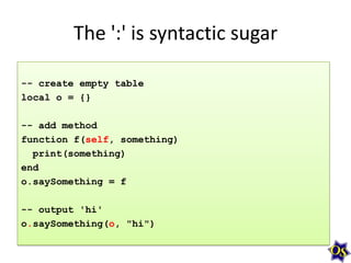 The ':' is syntactic sugar
-- create empty table
local o = {}
-- add method
function f(self, something)
print(something)
end
o.saySomething = f
-- output 'hi'
o.saySomething(o, "hi")

 