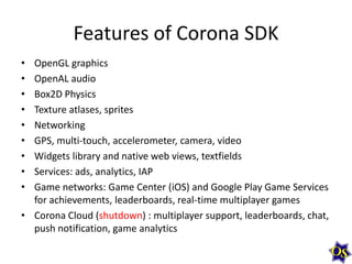 Features of Corona SDK
•
•
•
•
•
•
•
•
•

OpenGL graphics
OpenAL audio
Box2D Physics
Texture atlases, sprites
Networking
GPS, multi-touch, accelerometer, camera, video
Widgets library and native web views, textfields
Services: ads, analytics, IAP
Game networks: Game Center (iOS) and Google Play Game Services
for achievements, leaderboards, real-time multiplayer games
• Corona Cloud (shutdown) : multiplayer support, leaderboards, chat,
push notification, game analytics

 