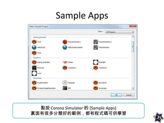 Sample Apps

點按 Corona Simulator 的 [Sample Apps]
裏面有很多分類好的範例，都有程式碼可供學習

 