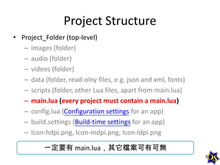 Project Structure
• Project_Folder (top-level)
– images (folder)
– audio (folder)
– videos (folder)
– data (folder, read-olny files, e.g. json and xml, fonts)
– scripts (folder, other Lua files, apart from main.lua)
– main.lua (every project must contain a main.lua)
– config.lua (Configuration settings for an app)
– build.settings (Build-time settings for an app)
– Icon-hdpi.png, Icon-mdpi.png, Icon-ldpi.png
一定要有 main.lua，其它檔案可有可無

 