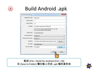 4

Build Android .apk

點按 [File > Build for Android (Ctrl + B)]
在 [Save to Folder] 欄位輸入存放 .apk 檔的資料夾

 