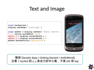 Text and Image
local background =
display.newImage( "world.jpg" )
local myText = display.newText( "Hello, World!",
0, 0, native.systemFont, 40 )
myText.x = display.contentWidth / 2
myText.y = display.contentWidth / 4
myText:setTextColor( 255,110,110 )

點按 [Sample Apps > Getting Started > HelloWorld]
注意！myText 的 x, y 是自己的中心點，不是 left 和 top

 