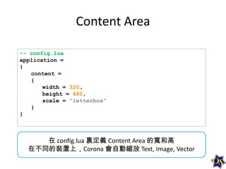 Content Area
-- config.lua
application =
{
content =
{
width = 320,
height = 480,
scale = "letterbox"
}
}

在 config.lua 裏定義 Content Area 的寬和高
在不同的裝置上，Corona 會自動縮放 Text, Image, Vector

 