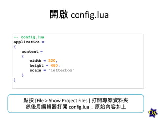 開啟 config.lua
-- config.lua
application =
{
content =
{
width = 320,
height = 480,
scale = "letterbox"
}
}

點按 [File > Show Project Files ] 打開專案資料夾
然後用編輯器打開 config.lua，原始內容如上

 