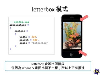 letterbox 模式
-- config.lua
application =
{
content =
{
width = 320,
height = 480,
scale = "letterbox"
}
}

letterbox 會等比例縮放
但因為 iPhone 5 畫面比例不一樣，所以上下有黑邊

 