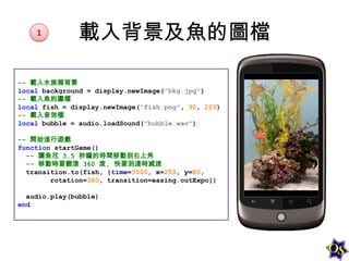 1

載入背景及魚的圖檔

-- 載入水族箱背景
local background = display.newImage("bkg.jpg")
-- 載入魚的圖檔
local fish = display.newImage("fish.png", 30, 220)
-- 載入音效檔
local bubble = audio.loadSound("bubble.wav")
-- 開始進行遊戲
function startGame()
-- 讓魚花 3.5 秒鐘的時間移動到右上角
-- 移動時要翻滾 360 度, 快要到達時減速
transition.to(fish, {time=3500, x=250, y=80,
rotation=360, transition=easing.outExpo})
audio.play(bubble)
end

 