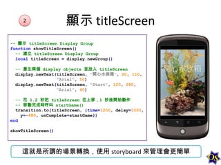 2

顯示 titleScreen

-- 顯示 titleScreen Display Group
function showTitleScreen()
-- 建立 titleScreen Display Group
local titleScreen = display.newGroup()
-- 產生兩個 display objects 並放入 titleScreen
display.newText(titleScreen, "開心水族箱", 20, 110,
"Arial", 50)
display.newText(titleScreen, "Start", 120, 280,
"Arial", 40)
-- 花 1.2 秒把 titleScreen 往上移，1 秒後開始動作
-- 移動完成時呼叫 startGame()
transition.to(titleScreen, {time=1200, delay=1000,
y=-480, onComplete=startGame})
end
showTitleScreen()

這就是所謂的場景轉換，使用 storyboard 來管理會更簡單

 