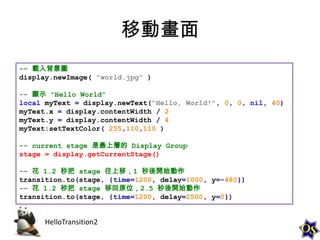 移動畫面
-- 載入背景圖
display.newImage( "world.jpg" )
-- 顯示 "Hello World"
local myText = display.newText("Hello, World!", 0, 0, nil, 40)
myText.x = display.contentWidth / 2
myText.y = display.contentWidth / 4
myText:setTextColor( 255,110,110 )
-- current stage 是最上層的 Display Group
stage = display.getCurrentStage()
-- 花 1.2 秒把 stage 往上移，1 秒後開始動作
transition.to(stage, {time=1200, delay=1000, y=-480})
-- 花 1.2 秒把 stage 移回原位，2.5 秒後開始動作
transition.to(stage, {time=1200, delay=2500, y=0})

HelloTransition2

 