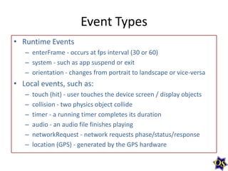Event Types
• Runtime Events
– enterFrame - occurs at fps interval (30 or 60)
– system - such as app suspend or exit
– orientation - changes from portrait to landscape or vice-versa

• Local events, such as:
–
–
–
–
–
–

touch (hit) - user touches the device screen / display objects
collision - two physics object collide
timer - a running timer completes its duration
audio - an audio file finishes playing
networkRequest - network requests phase/status/response
location (GPS) - generated by the GPS hardware

 
