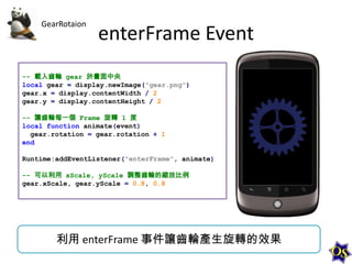 GearRotaion

enterFrame Event

-- 載入齒輪 gear 於畫面中央
local gear = display.newImage("gear.png")
gear.x = display.contentWidth / 2
gear.y = display.contentHeight / 2
-- 讓齒輪每一個 Frame 旋轉 1 度
local function animate(event)
gear.rotation = gear.rotation + 1
end
Runtime:addEventListener("enterFrame", animate)
-- 可以利用 xScale, yScale 調整齒輪的縮放比例
gear.xScale, gear.yScale = 0.8, 0.8

利用 enterFrame 事件讓齒輪產生旋轉的效果

 