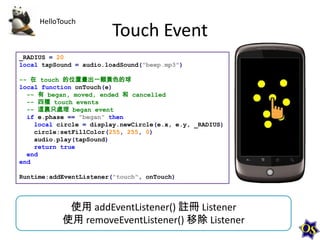 HelloTouch

Touch Event

_RADIUS = 20
local tapSound = audio.loadSound("beep.mp3")
-- 在 touch 的位置畫出一顆黃色的球
local function onTouch(e)
-- 有 began, moved, ended 和 cancelled
-- 四種 touch events
-- 這裏只處理 began event
if e.phase == "began" then
local circle = display.newCircle(e.x, e.y, _RADIUS)
circle:setFillColor(255, 255, 0)
audio.play(tapSound)
return true
end
end
Runtime:addEventListener("touch", onTouch)

使用 addEventListener() 註冊 Listener
使用 removeEventListener() 移除 Listener

 
