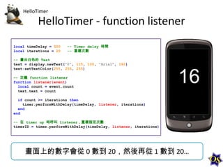 HelloTimer

HelloTimer - function listener
local timeDelay = 500
local iterations = 20

-- Timer delay 時間
-- 重複次數

-- 畫出白色的 Text
text = display.newText("0", 115, 105, "Arial", 160)
text:setTextColor(255, 255, 255)
-- 定義 function listener
function listener(event)
local count = event.count
text.text = count
if count >= iterations then
timer.performWithDelay(timeDelay, listener, iterations)
end
end
-- 在 timer up 時呼叫 listener，重複指定次數
timerID = timer.performWithDelay(timeDelay, listener, iterations)

畫面上的數字會從 0 數到 20，然後再從 1 數到 20…

 
