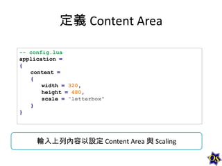 定義 Content Area
-- config.lua
application =
{
content =
{
width = 320,
height = 480,
scale = "letterbox"
}
}

輸入上列內容以設定 Content Area 與 Scaling

 