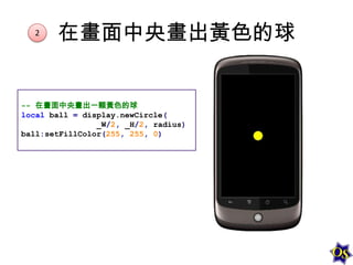 2

在畫面中央畫出黃色的球

-- 在畫面中央畫出一顆黃色的球
local ball = display.newCircle(
_W/2, _H/2, radius)
ball:setFillColor(255, 255, 0)

 