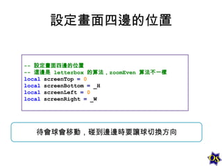設定畫面四邊的位置
-- 設定畫面四邊的位置
-- 這邊是 letterbox 的算法，zoomEven 算法不一樣
local screenTop = 0
local screenBottom = _H
local screenLeft = 0
local screenRight = _W

待會球會移動，碰到邊邊時要讓球切換方向

 