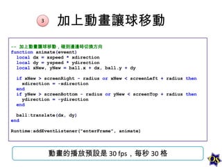 3

加上動畫讓球移動

-- 加上動畫讓球移動，碰到邊邊時切換方向
function animate(eveent)
local dx = xspeed * xdirection
local dy = yspeed * ydirection
local xNew, yNew = ball.x + dx, ball.y + dy
if xNew > screenRight - radius or xNew < screenLeft + radius then
xdirection = -xdirection
end
if yNew > screenBottom - radius or yNew < screenTop + radius then
ydirection = -ydirection
end
ball:translate(dx, dy)
end
Runtime:addEventListener("enterFrame", animate)

動畫的播放預設是 30 fps，每秒 30 格

 