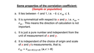 Some properties of the correlation coefficient:
(Sample or population)
a. It lies between -1 and 1, i.e. −𝟏 ≤ 𝒓 𝒙𝒚 ≤ 𝟏.
b. It is symmetrical with respect to 𝒙 and 𝒚, i.e. 𝒓 𝒙𝒚 =
𝒓 𝒚𝒙 . This means the direction of calculation is not
important.
c. It is just a pure number and independent from the
unit of measurement of 𝒙 and 𝒚.
d. It is independent of the choice of origin and scale
of 𝒙 and 𝒚’s measurements, that is;
𝒓 𝒙𝒚 = 𝒓 𝒂𝒙+𝒃 𝒄𝒚+𝒅 (𝒂, 𝒄 > 𝟎)
 