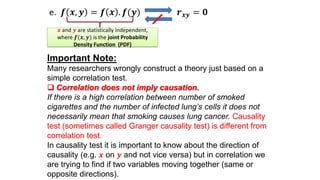 e. 𝒇 𝒙, 𝒚 = 𝒇 𝒙 . 𝒇(𝒚) 𝒓 𝒙𝒚 = 𝟎
Important Note:
Many researchers wrongly construct a theory just based on a
simple correlation test.
 Correlation does not imply causation.
If there is a high correlation between number of smoked
cigarettes and the number of infected lung’s cells it does not
necessarily mean that smoking causes lung cancer. Causality
test (sometimes called Granger causality test) is different from
correlation test.
In causality test it is important to know about the direction of
causality (e.g. 𝒙 on 𝒚 and not vice versa) but in correlation we
are trying to find if two variables moving together (same or
opposite directions).
𝒙 and 𝒚 are statistically independent,
where 𝒇(𝒙, 𝒚) is the joint Probability
Density Function (PDF)
 