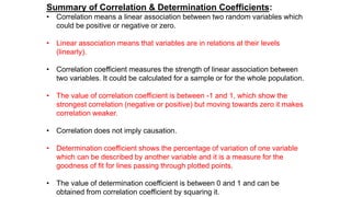 Summary of Correlation & Determination Coefficients:
• Correlation means a linear association between two random variables which
could be positive or negative or zero.
• Linear association means that variables are in relations at their levels
(linearly).
• Correlation coefficient measures the strength of linear association between
two variables. It could be calculated for a sample or for the whole population.
• The value of correlation coefficient is between -1 and 1, which show the
strongest correlation (negative or positive) but moving towards zero it makes
correlation weaker.
• Correlation does not imply causation.
• Determination coefficient shows the percentage of variation of one variable
which can be described by another variable and it is a measure for the
goodness of fit for lines passing through plotted points.
• The value of determination coefficient is between 0 and 1 and can be
obtained from correlation coefficient by squaring it.
 