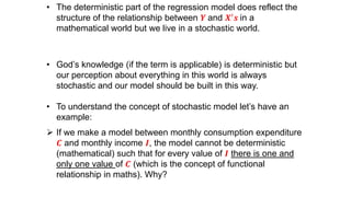 • The deterministic part of the regression model does reflect the
structure of the relationship between 𝒀 and 𝑿′ 𝒔 in a
mathematical world but we live in a stochastic world.
• God’s knowledge (if the term is applicable) is deterministic but
our perception about everything in this world is always
stochastic and our model should be built in this way.
• To understand the concept of stochastic model let’s have an
example:
 If we make a model between monthly consumption expenditure
𝑪 and monthly income 𝑰, the model cannot be deterministic
(mathematical) such that for every value of 𝑰 there is one and
only one value of 𝑪 (which is the concept of functional
relationship in maths). Why?
 