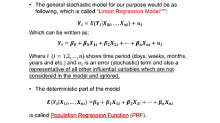 • The general stochastic model for our purpose would be as
following, which is called “Linear Regression Model**”:
𝒀𝒊 = 𝑬(𝒀𝒊 𝑿 𝟏𝒊, … , 𝑿 𝒏𝒊) + 𝒖𝒊
Which can be written as:
𝒀𝒊 = 𝜷 𝟎 + 𝜷 𝟏 𝑿 𝟏𝒊 + 𝜷 𝟐 𝑿 𝟐𝒊 + ⋯ + 𝜷 𝒏 𝑿 𝒏𝒊 + 𝒖𝒊
Where 𝒊 (𝑖 = 1,2, … , 𝑛) shows time period (days, weeks, months,
years and etc.) and 𝒖𝒊 is an error (stochastic) term and also a
representative of all other influential variables which are not
considered in the model and ignored.
• The deterministic part of the model
𝑬(𝒀𝒊 𝑿 𝟏𝒊, … , 𝑿 𝒏𝒊) =𝜷 𝟎 + 𝜷 𝟏 𝑿 𝟏𝒊 + 𝜷 𝟐 𝑿 𝟐𝒊 + ⋯ + 𝜷 𝒏 𝑿 𝒏𝒊
is called Population Regression Function (PRF).
 