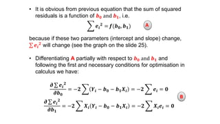 • It is obvious from previous equation that the sum of squared
residuals is a function of 𝒃 𝟎 and 𝒃 𝟏, i.e.
𝒆𝒊
𝟐 = 𝒇(𝒃 𝟎, 𝒃 𝟏)
because if these two parameters (intercept and slope) change,
𝒆𝒊
𝟐 will change (see the graph on the slide 25).
• Differentiating A partially with respect to 𝒃 𝟎 and 𝒃 𝟏 and
following the first and necessary conditions for optimisation in
calculus we have:
𝝏 𝒆𝒊
𝟐
𝝏𝒃 𝟎
= −𝟐 𝒀𝒊 − 𝒃 𝟎 − 𝒃 𝟏 𝑿𝒊 = −𝟐 𝒆𝒊 = 𝟎
𝝏 𝒆𝒊
𝟐
𝝏𝒃 𝟏
= −𝟐 𝑿𝒊 𝒀𝒊 − 𝒃 𝟎 − 𝒃 𝟏 𝑿𝒊 = −𝟐 𝑿𝒊 𝒆𝒊 = 𝟎
A
B
 