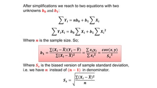 After simplifications we reach to two equations with two
unknowns 𝒃 𝟎 and 𝒃 𝟏:
𝒀𝒊 = 𝒏𝒃 𝟎 + 𝒃 𝟏 𝑿𝒊
𝒀𝒊 𝑿𝒊 = 𝒃 𝟎 𝑿𝒊 + 𝒃 𝟏 𝑿𝒊
𝟐
Where 𝒏 is the sample size. So;
𝒃 𝟏 =
𝑿𝒊 − 𝑿 𝒀𝒊 − 𝒀
𝑿𝒊 − 𝑿 𝟐
=
𝒙𝒊 𝒚𝒊
𝒙𝒊
𝟐
=
𝒄𝒐𝒗(𝒙, 𝒚)
𝑺 𝒙
𝟐
Where 𝑺 𝒙 is the biased version of sample standard deviation,
i.e. we have 𝒏 instead of (𝒏 − 𝟏) in denominator.
𝑺 𝒙 =
𝑿𝒊 − 𝑿 𝟐
𝒏
 