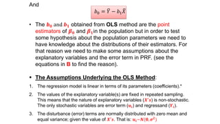 And
𝑏0 = 𝑌 − 𝑏1 𝑋
• The 𝒃 𝟎 and 𝒃 𝟏 obtained from OLS method are the point
estimators of 𝜷 𝟎 and 𝜷 𝟏in the population but in order to test
some hypothesis about the population parameters we need to
have knowledge about the distributions of their estimators. For
that reason we need to make some assumptions about the
explanatory variables and the error term in PRF. (see the
equations in B to find the reason).
 The Assumptions Underlying the OLS Method:
1. The regression model is linear in terms of its parameters (coefficients).*
2. The values of the explanatory variable(s) are fixed in repeated sampling.
This means that the nature of explanatory variables (𝑿′ 𝒔) is non-stochastic.
The only stochastic variables are error term (𝒖𝒊) and regressand (𝒀𝒊).
3. The disturbance (error) terms are normally distributed with zero mean and
equal variance; given the value of 𝑿′ 𝒔. That is: 𝒖𝒊~𝑵(𝟎, 𝝈 𝟐)
 