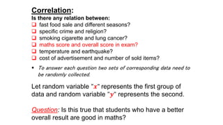 Correlation:
Is there any relation between:
 fast food sale and different seasons?
 specific crime and religion?
 smoking cigarette and lung cancer?
 maths score and overall score in exam?
 temperature and earthquake?
 cost of advertisement and number of sold items?
 To answer each question two sets of corresponding data need to
be randomly collected.
Let random variable "𝒙" represents the first group of
data and random variable "𝒚" represents the second.
Question: Is this true that students who have a better
overall result are good in maths?
 