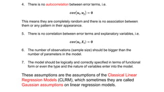 4. There is no autocorrelation between error terms, i.e.
𝒄𝒐𝒗 𝒖𝒊, 𝒖𝒋 = 𝟎
This means they are completely random and there is no association between
them or any pattern in their appearance.
5. There is no correlation between error terms and explanatory variables, i.e.
𝒄𝒐𝒗 𝒖𝒊, 𝑿𝒊 = 𝟎
6. The number of observations (sample size) should be bigger than the
number of parameters in the model.
7. The model should be logically and correctly specified in terms of functional
form or even the type and the nature of variables enter into the model.
These assumptions are the assumptions of the Classical Linear
Regression Models (CLRM), which sometimes they are called
Gaussian assumptions on linear regression models.
 