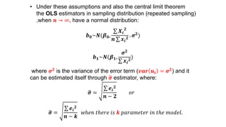 • Under these assumptions and also the central limit theorem
the OLS estimators in sampling distribution (repeated sampling)
,when 𝒏 → ∞, have a normal distribution:
𝒃 𝟎~𝑵(𝜷 𝟎,
𝑿𝒊
𝟐
𝒏 𝒙𝒊
𝟐
. 𝝈 𝟐)
𝒃 𝟏~𝑵(𝜷 𝟏,
𝝈 𝟐
𝒙𝒊
𝟐
)
where 𝝈 𝟐 is the variance of the error term (𝒗𝒂𝒓 𝒖𝒊 = 𝝈 𝟐) and it
can be estimated itself through 𝝈 estimator, where:
𝝈 =
𝒆𝒊
𝟐
𝒏 − 𝟐
𝑜𝑟
𝝈 =
𝒆𝒊
𝟐
𝒏 − 𝒌
𝑤ℎ𝑒𝑛 𝑡ℎ𝑒𝑟𝑒 𝑖𝑠 𝒌 𝑝𝑎𝑟𝑎𝑚𝑒𝑡𝑒𝑟 𝑖𝑛 𝑡ℎ𝑒 𝑚𝑜𝑑𝑒𝑙.
 