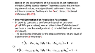 • Based on the assumptions of the classical linear regression
model (CLRM), Gauss-Markov Theorem asserts that the least
square estimators, among unbiased estimators, have the
minimum variance. So they are the Best, Linear, Unbiased
Estimators (BLUE).
 Interval Estimation For Population Parameters:
• In order to construct a confidence interval for unknown
𝜷′ 𝒔 (PRF’s parameters) we can either follow Z distribution (if
we have a prior knowledge about 𝝈) or t-distribution (if we use
𝝈 instead).
• The confidence intervals for the slope parameter at any level of
significance 𝜶 would be*:
𝑷 𝒃 𝟏 − 𝒁 𝜶
𝟐
. 𝝈 𝒃 𝟏
≤ 𝜷 𝟏 ≤ 𝒃 𝟏 + 𝒁 𝜶
𝟐
. 𝝈 𝒃 𝟏
= 𝟏 − 𝜶
Or
𝑷 𝒃 𝟏 − 𝒕 𝜶
𝟐,(𝒏−𝟐). 𝝈 𝒃 𝟏
≤ 𝜷 𝟏 ≤ 𝒃 𝟏 + 𝒕 𝜶
𝟐,(𝒏−𝟐). 𝝈 𝒃 𝟏
= 𝟏 − 𝜶
 