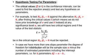  Hypothesis Testing For Parameters:
• The critical values (Z or t) in the confidence intervals, can be
used to find the rejection area(s) and test any hypothesis on
parameters.
• For example, to test 𝑯 𝟎: 𝜷 𝟏 = 𝟎 against the alternative 𝑯 𝟏: 𝜷 𝟏 ≠
𝟎, after finding the critical values t (which means we do not
have prior knowledge of 𝝈 and use 𝝈 instead) at any
significance level 𝜶, we will have two critical regions and if the
value of the test statistic
𝒕 =
𝒃 𝟏−𝜷 𝟏
𝝈
𝒙 𝒊
𝟐
be in the critical region 𝑯 𝟎: 𝜷 𝟏 = 𝟎 must be rejected.
• In case we have more than one slope parameter the degree of
freedom for t-distribution will be the sample size 𝒏 minus the
number of estimated parameters including the intercept
parameters, i.e. for 𝒌 parameters 𝒅𝒇 = 𝒏 − 𝒌 .
 