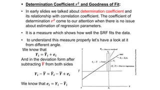  Determination Coefficient 𝒓 𝟐
and Goodness of Fit:
• In early slides we talked about determination coefficient and
its relationship with correlation coefficient. The coefficient of
determination 𝒓 𝟐
come to our attention when there is no issue
about estimation of regression parameters.
• It is a measure which shows how well the SRF fits the data.
• to understand this measure properly let’s have a look at it
from different angle.
We know that
𝒀𝒊 = 𝒀𝒊 + 𝒆𝒊
And in the deviation form after
subtracting 𝒀 from both sides
𝒀𝒊 − 𝒀 = 𝒀𝒊 − 𝒀 + 𝒆𝒊
We know that 𝒆𝒊 = 𝒀𝒊 − 𝒀𝒊
𝒆𝒊
AdoptedfromBasicEconometricsGojaratiP76
𝑌
𝒀𝒊 − 𝒀
 