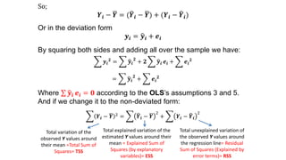 So;
𝒀𝒊 − 𝒀 = ( 𝒀𝒊 − 𝒀) + (𝒀𝒊 − 𝒀𝒊)
Or in the deviation form
𝒚𝒊 = 𝒚𝒊 + 𝒆𝒊
By squaring both sides and adding all over the sample we have:
𝒚𝒊
𝟐
= 𝒚𝒊
𝟐
+ 𝟐 𝒚𝒊 𝒆𝒊 + 𝒆𝒊
𝟐
= 𝒚𝒊
𝟐
+ 𝒆𝒊
𝟐
Where 𝒚𝒊 𝒆𝒊 = 𝟎 according to the OLS’s assumptions 3 and 5.
And if we change it to the non-deviated form:
𝒀𝒊 − 𝒀 2 = 𝒀𝒊 − 𝒀
2
+ 𝒀𝒊 − 𝒀𝒊
2
Total variation of the
observed Y values around
their mean =Total Sum of
Squares= TSS
Total explained variation of the
estimated Y values around their
mean = Explained Sum of
Squares (by explanatory
variables)= ESS
Total unexplained variation of
the observed Y values around
the regression line= Residual
Sum of Squares (Explained by
error terms)= RSS
 