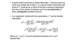 • A good model must have a reasonable high 𝒓 𝟐 but this does not
mean any model with a high 𝒓 𝟐 is a good model. Extremely high
level of 𝒓 𝟐 could be as a result of having a spurious regression
line due to the variety of reasons such as non-stationarity of
data, cointegration problem and etc.
• In a regression model with two parameters, 𝒓 𝟐 can be directly
calculated:
𝒓 𝟐 =
𝒀 𝒊− 𝒀
𝟐
𝒀 𝒊− 𝒀 𝟐 =
𝒃 𝟎+𝒃 𝟏 𝑿𝒊−𝒃 𝟎−𝒃 𝟏 𝑿
𝟐
𝒀 𝒊− 𝒀 𝟐
=
𝒃 𝟏
𝟐
𝑿 𝒊−𝑿
𝟐
𝒀 𝒊− 𝒀 𝟐 =
𝒃 𝟏
𝟐
𝒙 𝒊
𝟐
𝒚 𝒊
𝟐 = 𝒃 𝟏
𝟐 𝑺 𝑿
𝟐
𝑺 𝒀
𝟐
Where 𝑺 𝑿
𝟐
and 𝑺 𝒀
𝟐
are the standard deviations of 𝑿 and 𝒀
respectively.
 
